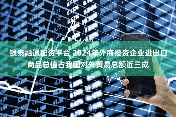 银泰融通配资平台 2024年外商投资企业进出口商品总值占我国对外贸易总额近三成