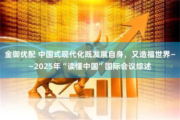 金御优配 中国式现代化既发展自身，又造福世界——2025年“读懂中国”国际会议综述