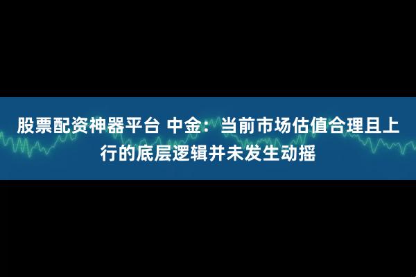 股票配资神器平台 中金：当前市场估值合理且上行的底层逻辑并未发生动摇