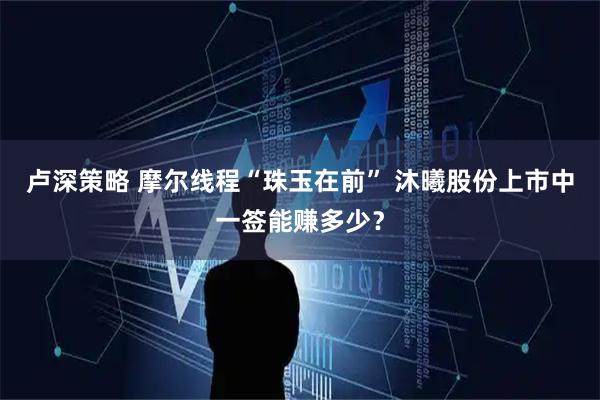 卢深策略 摩尔线程“珠玉在前” 沐曦股份上市中一签能赚多少？