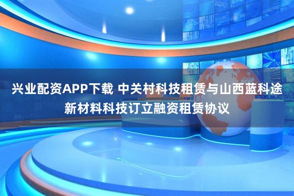 兴业配资APP下载 中关村科技租赁与山西蓝科途新材料科技订立融资租赁协议
