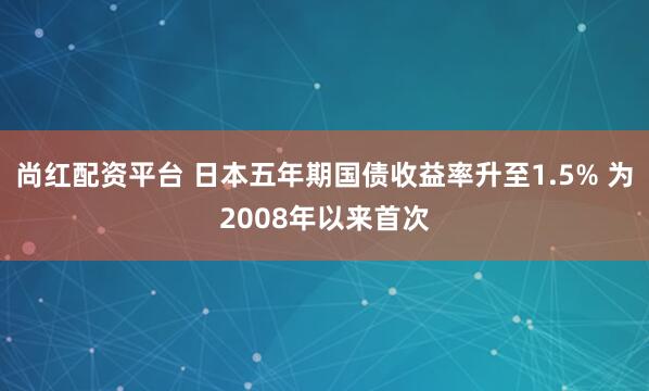 尚红配资平台 日本五年期国债收益率升至1.5% 为2008年以来首次