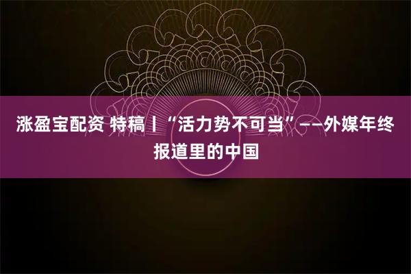 涨盈宝配资 特稿丨“活力势不可当”——外媒年终报道里的中国