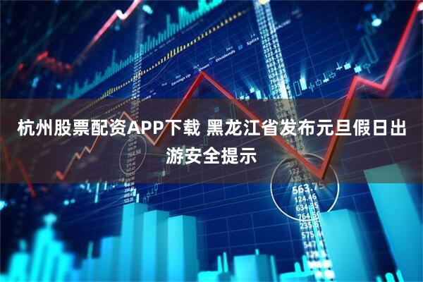 杭州股票配资APP下载 黑龙江省发布元旦假日出游安全提示