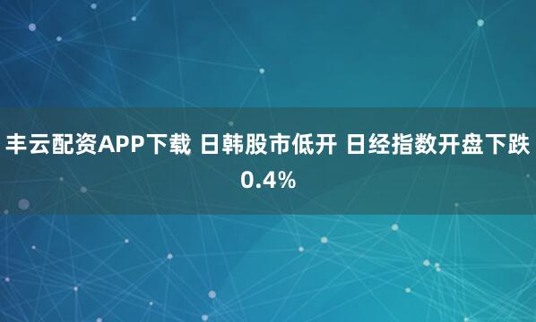 丰云配资APP下载 日韩股市低开 日经指数开盘下跌0.4%