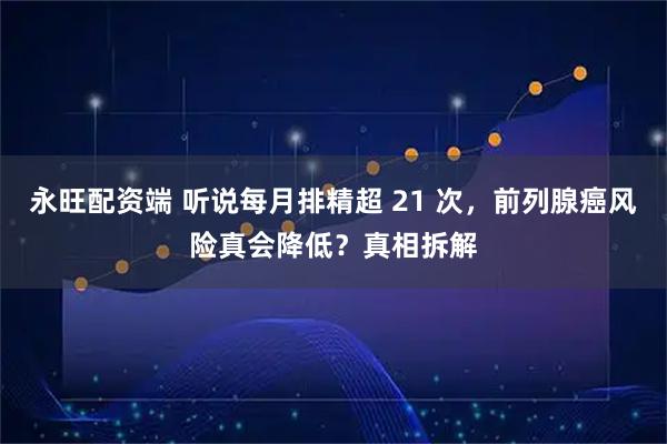 永旺配资端 听说每月排精超 21 次，前列腺癌风险真会降低？真相拆解
