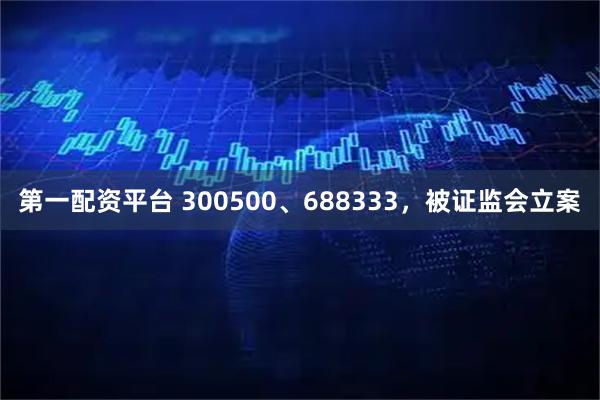 第一配资平台 300500、688333，被证监会立案