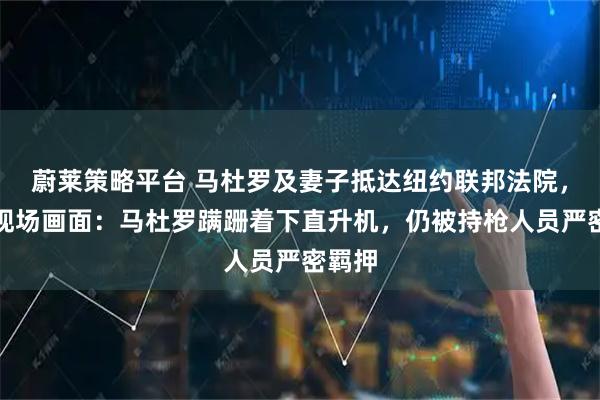 蔚莱策略平台 马杜罗及妻子抵达纽约联邦法院，押送现场画面：马杜罗蹒跚着下直升机，仍被持枪人员严密羁押