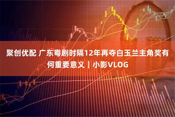 聚创优配 广东粤剧时隔12年再夺白玉兰主角奖有何重要意义｜小影VLOG